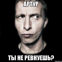 Артур ты не ревнуешь?