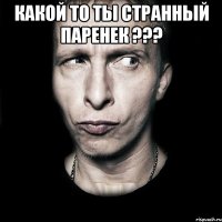 какой то ты странный паренек ??? 