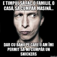 e timpul să fac o familie, o casă, să cumpăr masină... dar cu banii pe care îi am îmi permit să-mi cumpăr un snickers