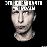 это не правда что мы бухаем 