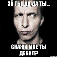 эй ты, да да ты... скажи мне ты дебил?