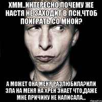 хмм..интересно,почему же Настя не заходит в псн,чтоб поиграть со мной? А может она меня разлюбила?Или зла на меня на хрен знает что,даже мне причину не написала...