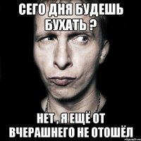 Сего дня будешь бухать ? нет , я ещё от вчерашнего не отошёл