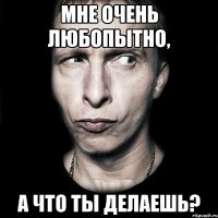 Мне очень любопытно, А что ты делаешь?