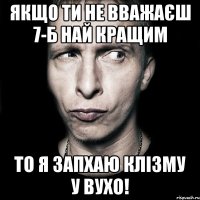 Якщо ти не вважаєш 7-Б най кращим То я запхаю клізму у вухо!