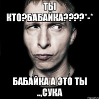 Ты кто?Бабайка????*-* Бабайка а это ты ..,сука