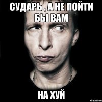 Сударь , а не пойти бы вам на хуй