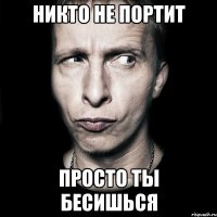 никто не портит просто ты бесишься