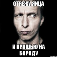 отрежу яйца и пришью на бороду