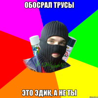 обосрал трусы это эдик, а не ты