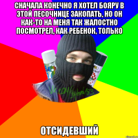 Сначала конечно я хотел Бояру в этой песочнице закопать, но он как-то на меня так жалостно посмотрел, как ребенок, только отсидевший