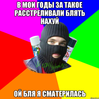 В мои годы за такое расстреливали блять нахуй Ой бля я сматерилась