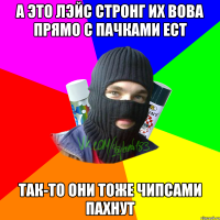 А это лэйс стронг их вова прямо с пачками ест Так-то они тоже чипсами пахнут