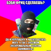 Бэби фриц сделаешь? Да, и черепашку, и на татл встать могу. Я так с Оксемом экскремальным сексом занимаюсь.)