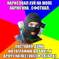 Нарисовал хуй на жопе Карюгина , сфоткал. Поставил дома фотографию в рамку, и дрочу на неё (Оксём Эдуард)