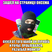 зашёл на страницу оксема охуел от того какой он луркоёб и рачьё, проблевался, разъёбал монитор