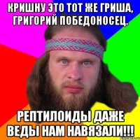 Кришну это тот же Гриша, Григорий победоносец. Рептилоиды даже Веды нам навязали!!!