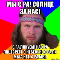 Мы с Ра! Солнце за нас! С Ра ликуем! Нас Ра лицезреет с небес! Не с Ра ли мы? Нет, с Ра мы!