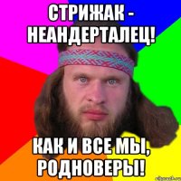 стрижак - неандерталец! как и все мы, родноверы!