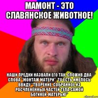 мамонт - это славянское животное! наши предки назвали его так, сложив два слова "монтаж матери", то есть имелось ввиду "творение, собранное из расчленённых частей тела самой Богиней-матерью"