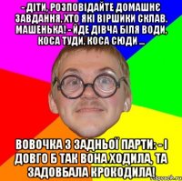 - Діти, розповідайте домашнє завдання, хто які віршики склав. Машенька! - Йде дівча біля води, коса туди, коса сюди ... Вовочка з задньої парти: - І довго б так вона ходила, та задовбала крокодила!