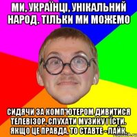 Ми, українці, унікальний народ. Тільки ми можемо сидячи за комп'ютером дивитися телевізор, слухати музику і їсти. Якщо це правда, то ставте - лайк.