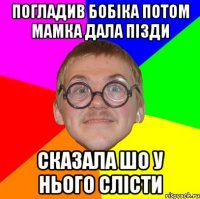 погладив бобіка потом мамка дала пізди сказала шо у нього слісти