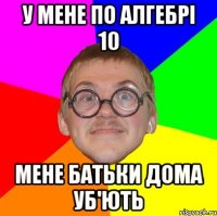 У мене по алгебрі 10 мене батьки дома уб'ють