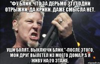 "Фу блин, что за дерьмо ?Тут одни отрыжки, да крики. даже смысла нет. Уши болят, выключи блин."-после этого, мой друг вылетел из моего дома.P.S я живу на 20 этаже.