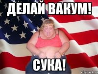 Делай вакум! СУКА!