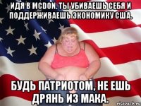 Идя в McDon. ты убиваешь себя и поддерживаешь экономику США. Будь патриотом, не ешь дрянь из Мака.