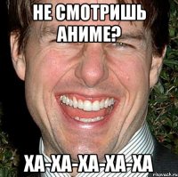 Не смотришь аниме? ха-ха-ха-ха-ха