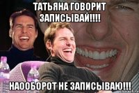 Татьяна говорит записывай!!!! Наооборот не записываю!!!