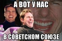 а вот у нас в советском союзе