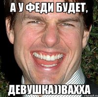 А у Феди будет, ДЕВУШКА))вахха