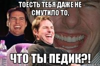 Тоесть тебя даже не смутило то, Что ты педик?!