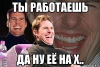 ты работаешь да ну её на х..