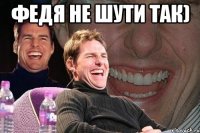 ФЕДЯ не шути так) 