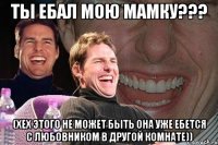 ты ебал мою мамку??? (хех этого не может быть она уже ебется с любовником в другой комнате))