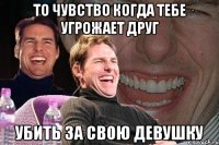 то чувство когда тебе угрожает друг убить за свою девушку