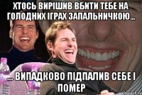 Хтось вирішив вбити тебе на голодних іграх запальничкою... ... Випадково підпалив себе і помер