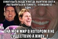 Я могу быть везде, и ни где, Выйти на свет и раствориться в темноте...! Я люблю её одну...! Она мой мир в котором я не существую а живу...!