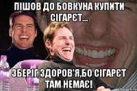 Пішов до бовкуна купити сігарєт... Зберіг здоров'я,бо сігарєт там немає!