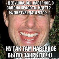 - Девушка, Вы, наверное, с салона красоты идете? - (флиртуя) Да! А что?.. ) - Ну так там наверное было закрыто! ))