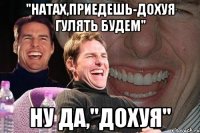 "НАТАХ,ПРИЕДЕШЬ-ДОХУЯ ГУЛЯТЬ БУДЕМ" НУ ДА,"ДОХУЯ"