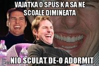 vajatka o spus k a sa ne scoale dimineata ...nio sculat de-o adormit