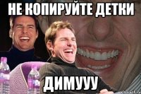 Не копируйте детки Димууу