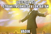 Obyezdil vse strani!!!vernulsa v lok-batan Vadik