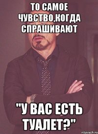 то самое чувство,когда спрашивают "у вас есть туалет?"