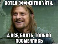 хотел эффектно уйти, а все, блять, только посмеялись